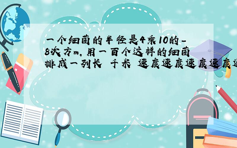 一个细菌的半径是4乘10的-8次方m,用一百个这样的细菌排成一列长 千米 速度速度速度速度速度是多少!