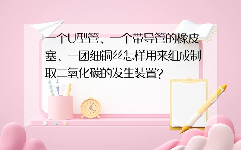 一个U型管、一个带导管的橡皮塞、一团细铜丝怎样用来组成制取二氧化碳的发生装置?