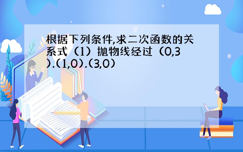 根据下列条件,求二次函数的关系式（1）抛物线经过（0,3).(1,0).(3,0)