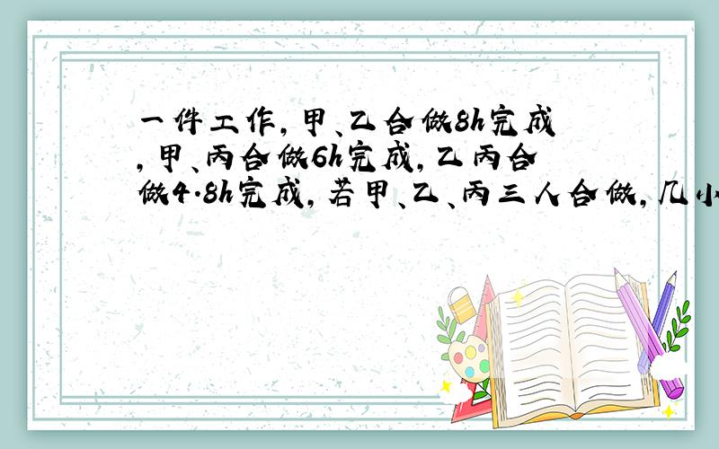 一件工作,甲、乙合做8h完成,甲、丙合做6h完成,乙丙合做4.8h完成,若甲、乙、丙三人合做,几小时完成?