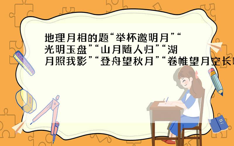 地理月相的题“举杯邀明月”“光明玉盘”“山月随人归”“湖月照我影”“登舟望秋月”“卷帷望月空长叹”“欲上青天揽明月”“床