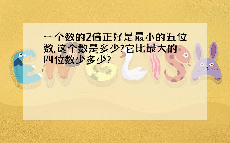 一个数的2倍正好是最小的五位数,这个数是多少?它比最大的四位数少多少?