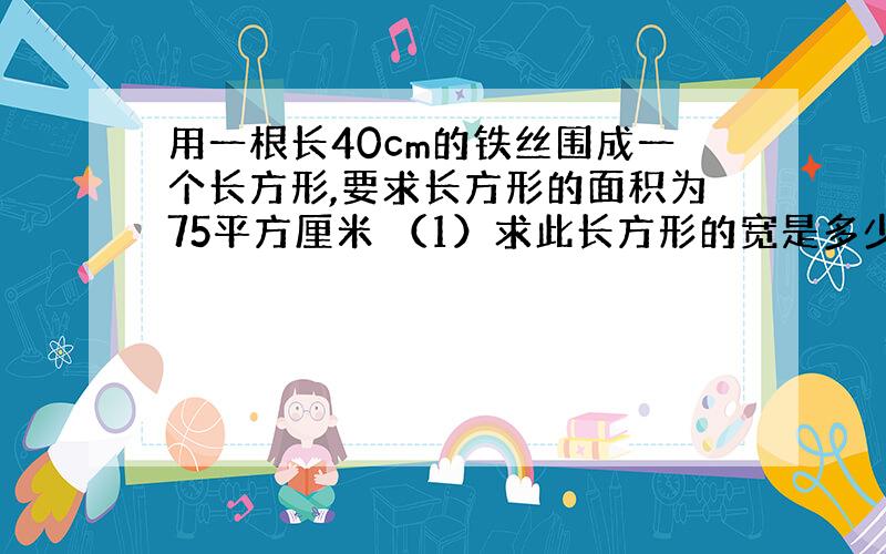 用一根长40cm的铁丝围成一个长方形,要求长方形的面积为75平方厘米 （1）求此长方形的宽是多少?