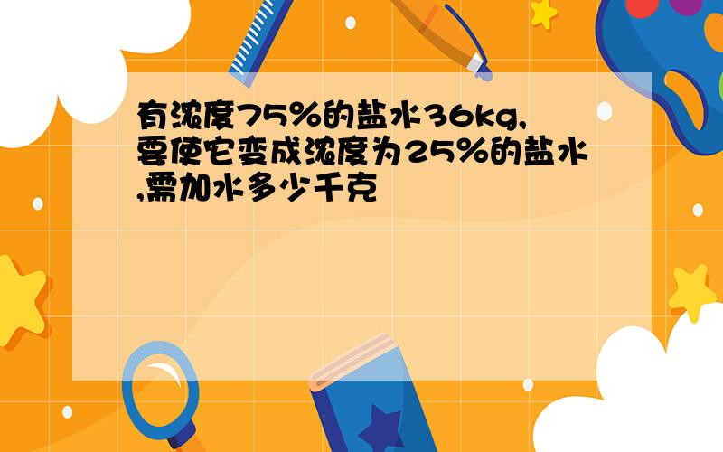 有浓度75％的盐水36kg,要使它变成浓度为25％的盐水,需加水多少千克