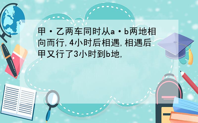 甲·乙两车同时从a·b两地相向而行,4小时后相遇,相遇后甲又行了3小时到b地,