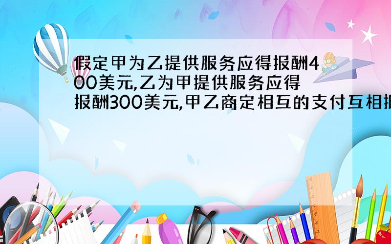 假定甲为乙提供服务应得报酬400美元,乙为甲提供服务应得报酬300美元,甲乙商定相互的支付互相抵消300美元,结果甲只收