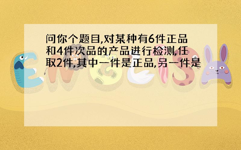 问你个题目,对某种有6件正品和4件次品的产品进行检测,任取2件,其中一件是正品,另一件是