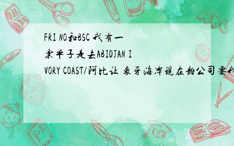 FRI NO和BSC 我有一票单子是去ABIDJAN IVORY COAST/阿比让 象牙海岸现在船公司要我提供FRI