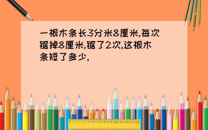 一根木条长3分米8厘米,每次锯掉8厘米,锯了2次,这根木条短了多少,