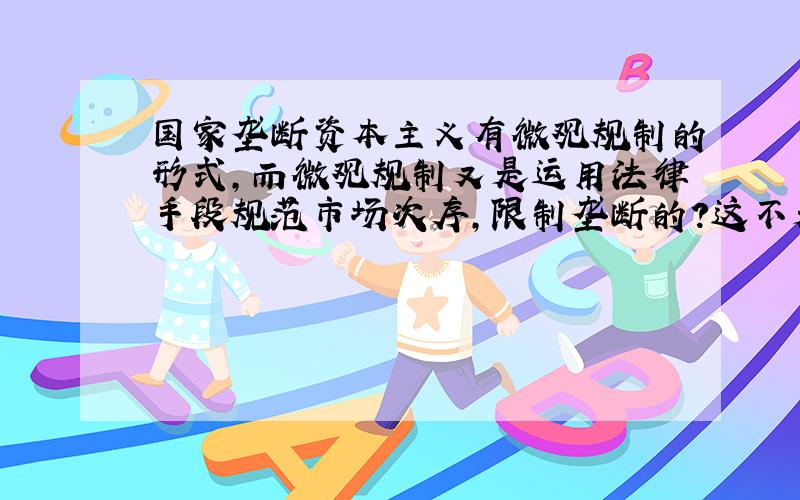 国家垄断资本主义有微观规制的形式,而微观规制又是运用法律手段规范市场次序,限制垄断的?这不是逻辑矛盾吗?为什么还要反过来