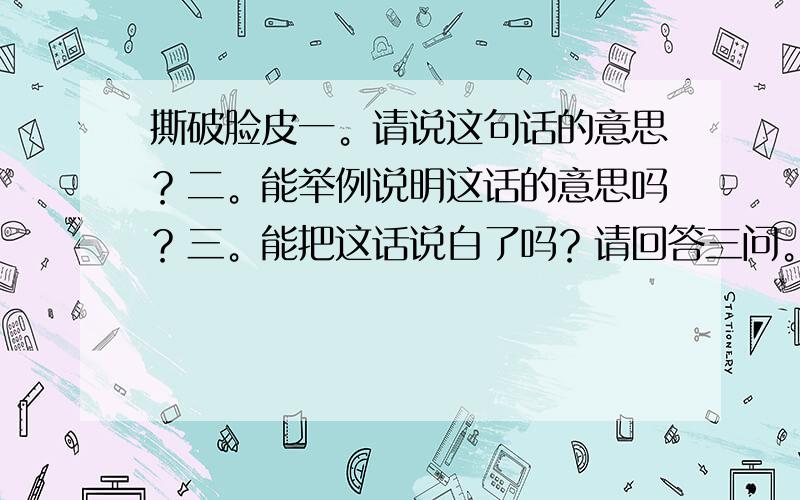 撕破脸皮一。请说这句话的意思？二。能举例说明这话的意思吗？三。能把这话说白了吗？请回答三问。