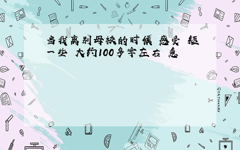 当我离别母校的时候 感受 短一些 大约100多字左右 急