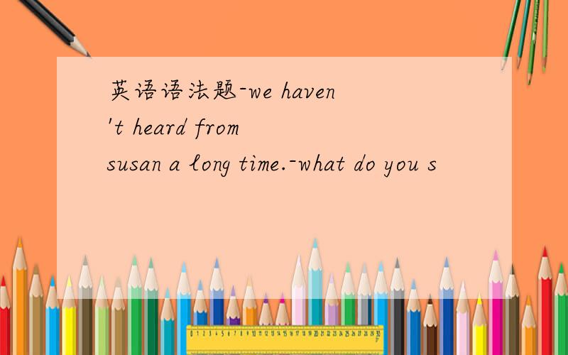 英语语法题-we haven't heard from susan a long time.-what do you s