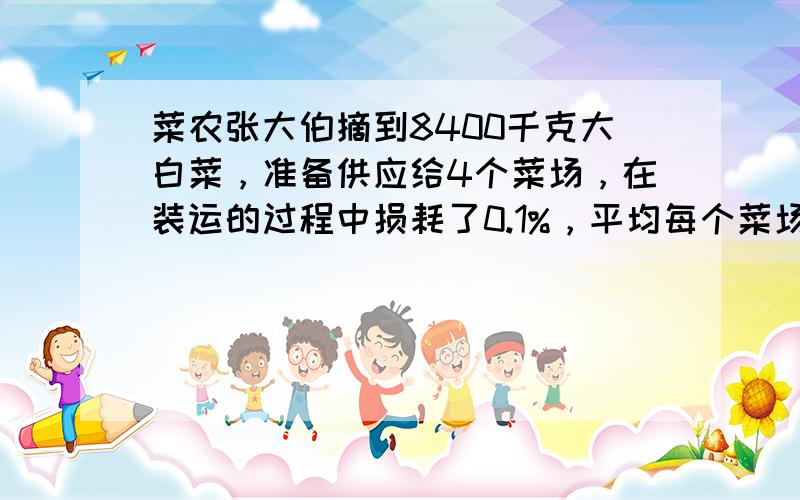 菜农张大伯摘到8400千克大白菜，准备供应给4个菜场，在装运的过程中损耗了0.1%，平均每个菜场能运到多少千克？