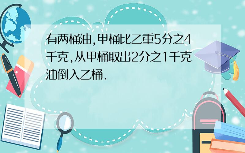 有两桶油,甲桶比乙重5分之4千克,从甲桶取出2分之1千克油倒入乙桶.