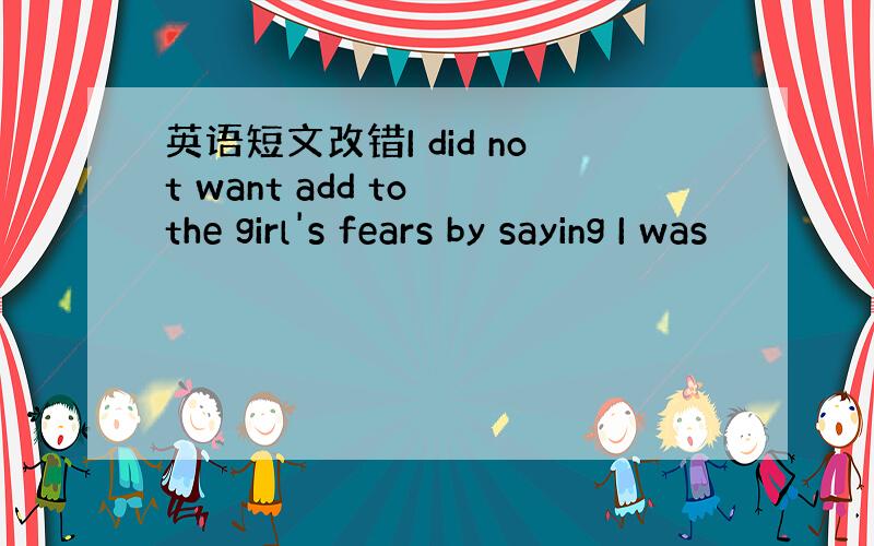 英语短文改错I did not want add to the girl's fears by saying I was