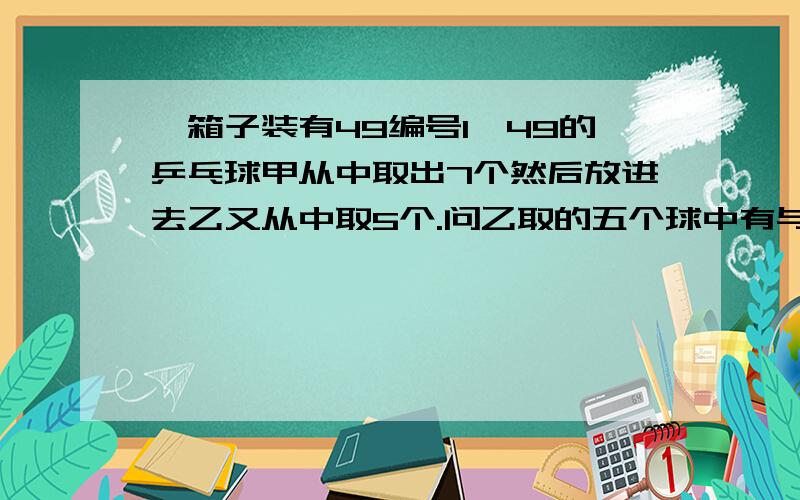 一箱子装有49编号1—49的乒乓球甲从中取出7个然后放进去乙又从中取5个.问乙取的五个球中有与甲取的七个球中,有相同号码