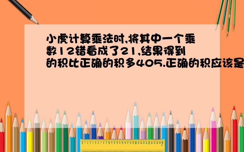 小虎计算乘法时,将其中一个乘数12错看成了21,结果得到的积比正确的积多405.正确的积应该是多少