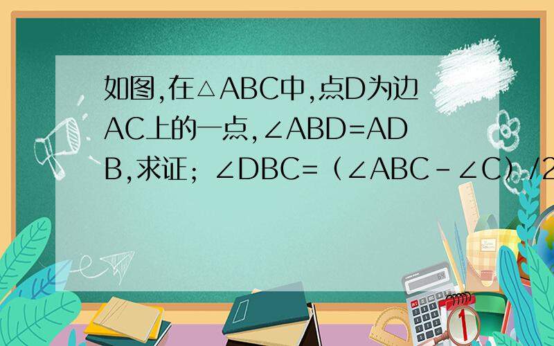 如图,在△ABC中,点D为边AC上的一点,∠ABD=ADB,求证；∠DBC=（∠ABC-∠C）/2