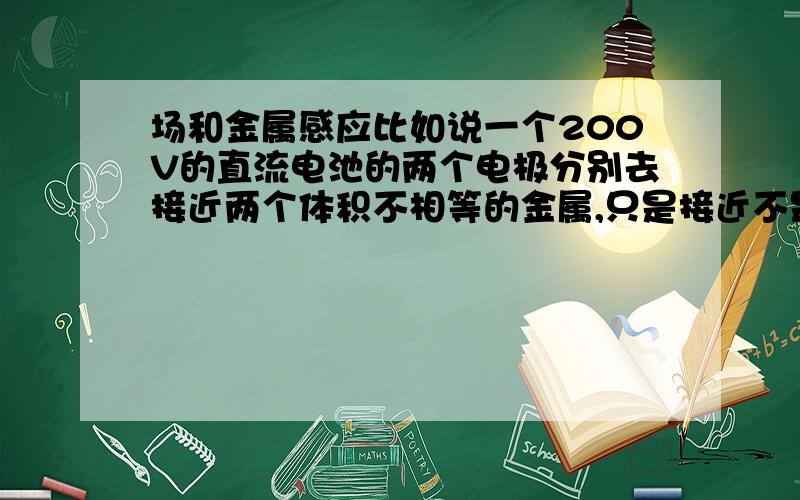 场和金属感应比如说一个200V的直流电池的两个电极分别去接近两个体积不相等的金属,只是接近不是接触,并且距离相等,只是两