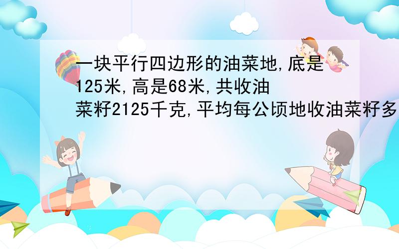 一块平行四边形的油菜地,底是125米,高是68米,共收油菜籽2125千克,平均每公顷地收油菜籽多少千克?