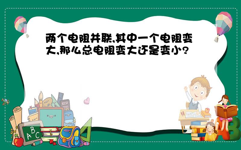 两个电阻并联,其中一个电阻变大,那么总电阻变大还是变小?