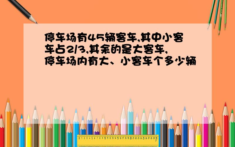 停车场有45辆客车,其中小客车占2/3,其余的是大客车,停车场内有大、小客车个多少辆