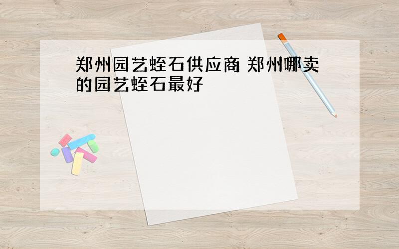 郑州园艺蛭石供应商 郑州哪卖的园艺蛭石最好