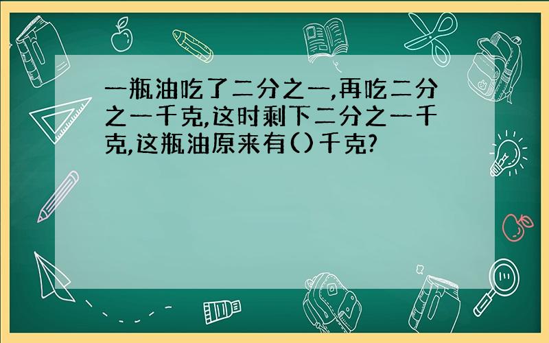 一瓶油吃了二分之一,再吃二分之一千克,这时剩下二分之一千克,这瓶油原来有()千克?