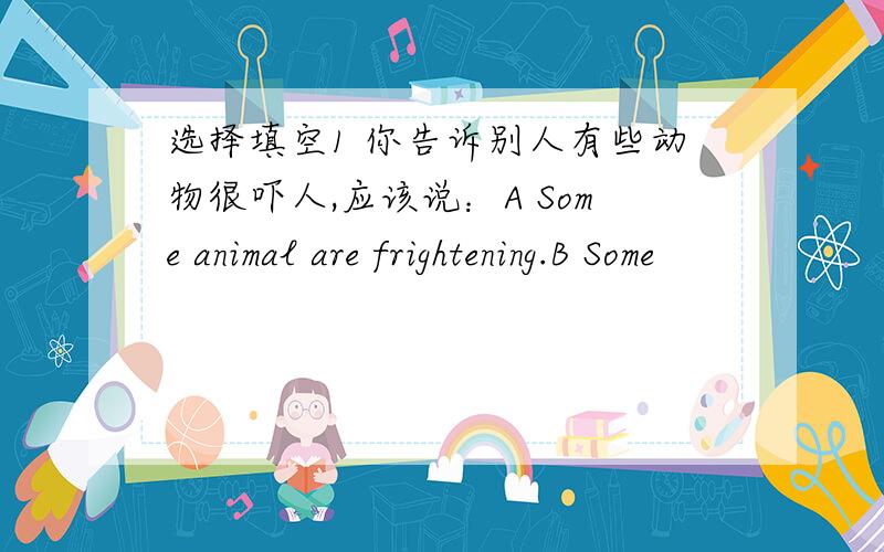 选择填空1 你告诉别人有些动物很吓人,应该说：A Some animal are frightening.B Some