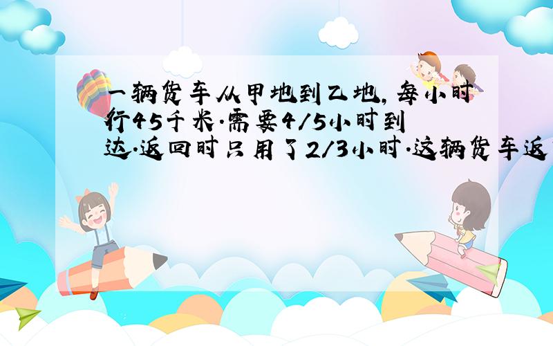 一辆货车从甲地到乙地,每小时行45千米.需要4/5小时到达.返回时只用了2/3小时.这辆货车返回时每小时行多少千米?