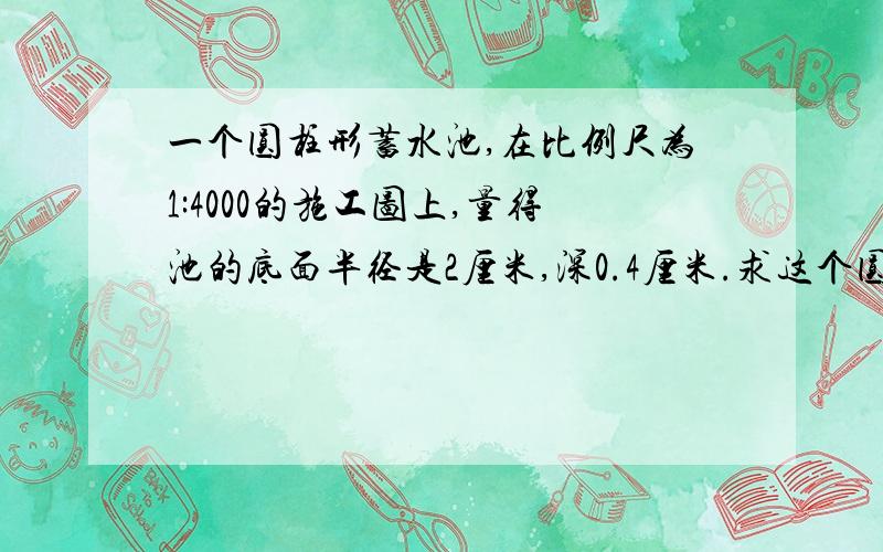 一个圆柱形蓄水池,在比例尺为1:4000的施工图上,量得池的底面半径是2厘米,深0.4厘米.求这个圆柱形蓄水池