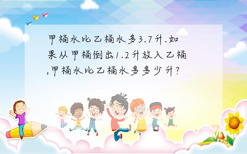 甲桶水比乙桶水多3.7升.如果从甲桶倒出1.2升放入乙桶,甲桶水比乙桶水多多少升?