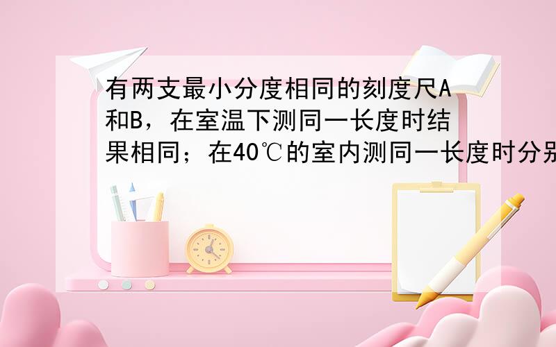 有两支最小分度相同的刻度尺A和B，在室温下测同一长度时结果相同；在40℃的室内测同一长度时分别为LA和LB，但LA＞LB