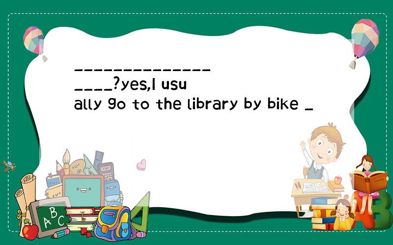 __________________?yes,I usually go to the library by bike _