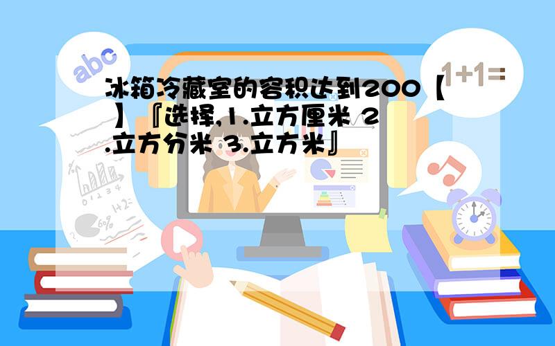 冰箱冷藏室的容积达到200【 】『选择,1.立方厘米 2.立方分米 3.立方米』