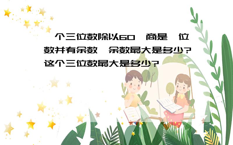 一个三位数除以60,商是一位数并有余数,余数最大是多少?这个三位数最大是多少?