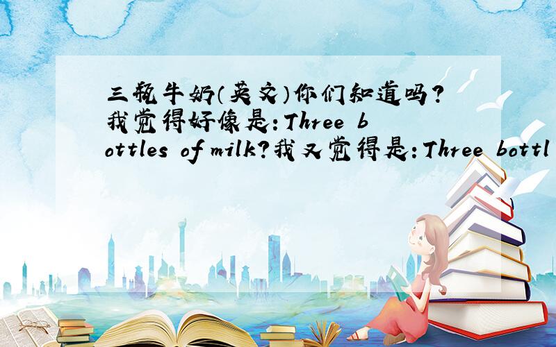 三瓶牛奶（英文）你们知道吗？我觉得好像是：Three bottles of milk?我又觉得是：Three bottl