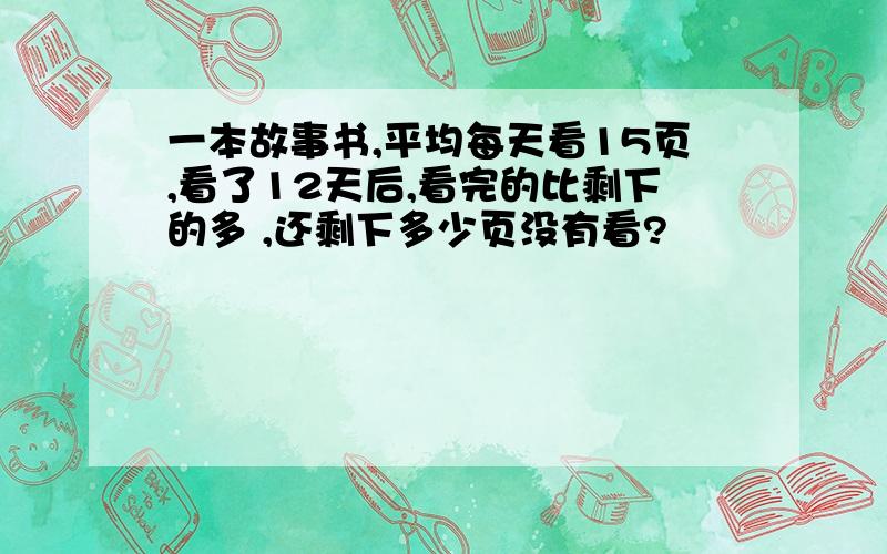 一本故事书,平均每天看15页,看了12天后,看完的比剩下的多 ,还剩下多少页没有看?