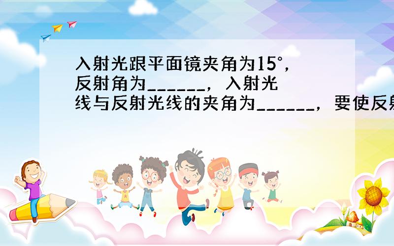 入射光跟平面镜夹角为15°，反射角为______，入射光线与反射光线的夹角为______，要使反射光线跟入射光线成直角，