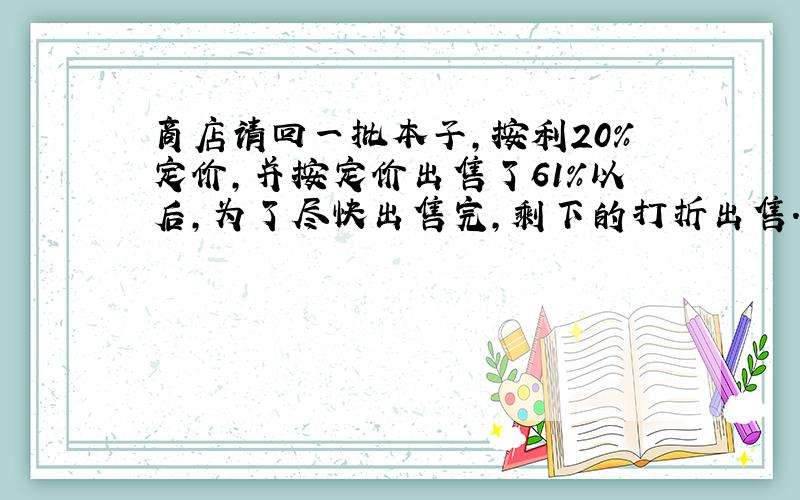 商店请回一批本子,按利20%定价,并按定价出售了61%以后,为了尽快出售完,剩下的打折出售.最低打整几折出售,才能不亏本