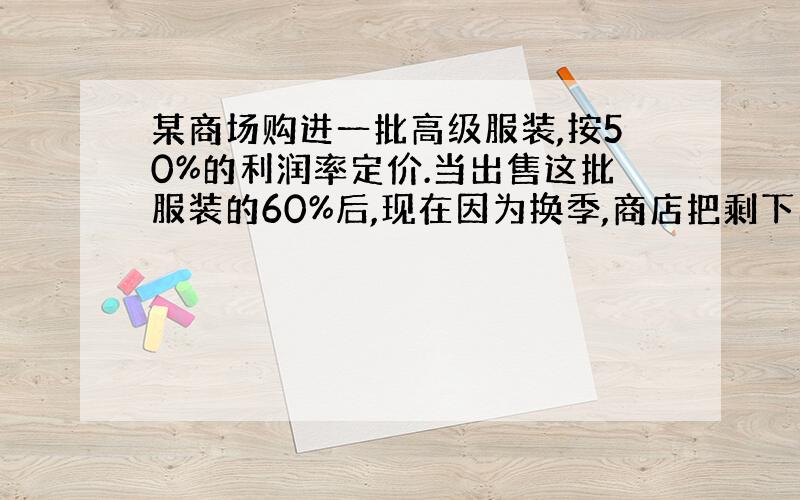 某商场购进一批高级服装,按50%的利润率定价.当出售这批服装的60%后,现在因为换季,商店把剩下的服装打