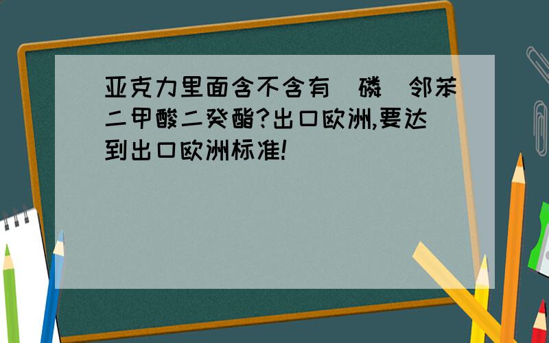 亚克力里面含不含有（磷）邻苯二甲酸二癸酯?出口欧洲,要达到出口欧洲标准!