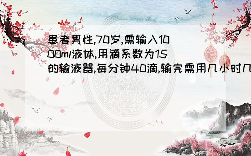 患者男性,70岁,需输入1000ml液体,用滴系数为15的输液器,每分钟40滴,输完需用几小时几分钟?需要计...