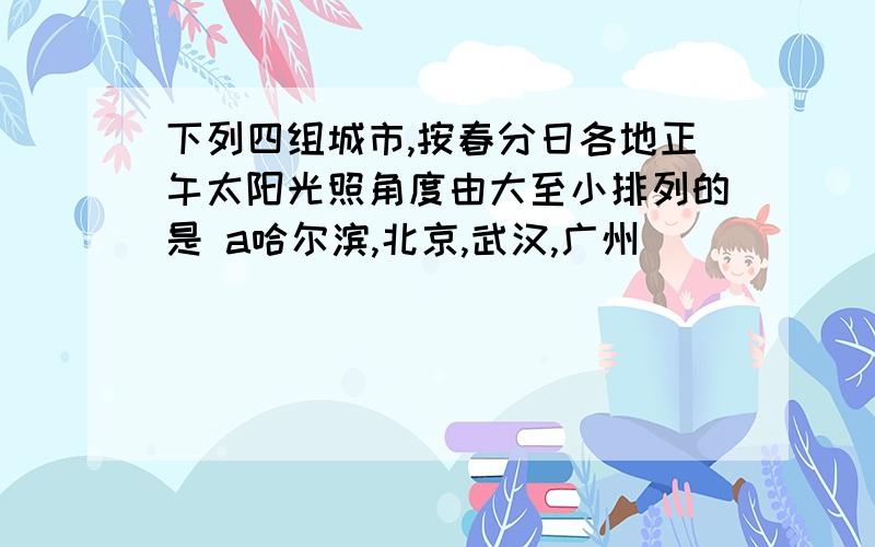 下列四组城市,按春分日各地正午太阳光照角度由大至小排列的是 a哈尔滨,北京,武汉,广州