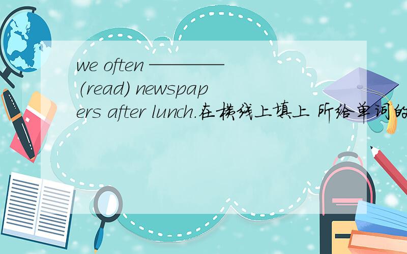 we often ———— （read） newspapers after lunch.在横线上填上 所给单词的适当形式