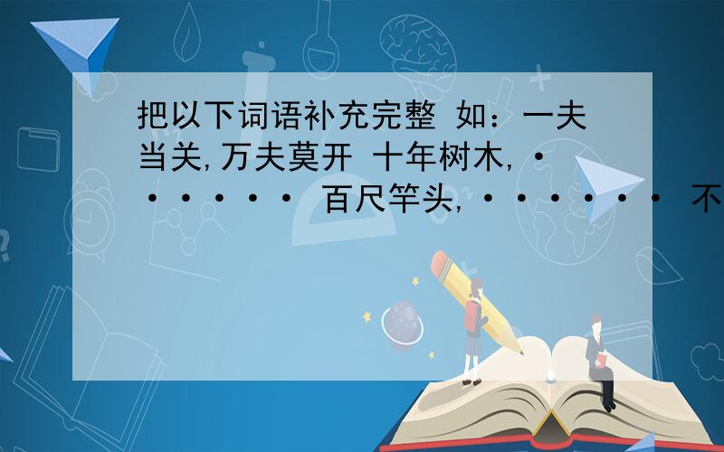 把以下词语补充完整 如：一夫当关,万夫莫开 十年树木,······ 百尺竿头,······ 不入虎穴,