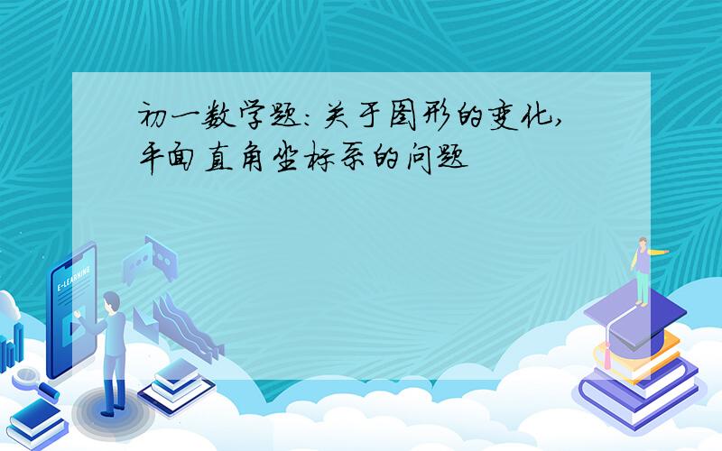 初一数学题：关于图形的变化,平面直角坐标系的问题