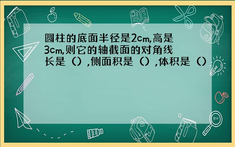 圆柱的底面半径是2cm,高是3cm,则它的轴截面的对角线长是（）,侧面积是（）,体积是（）