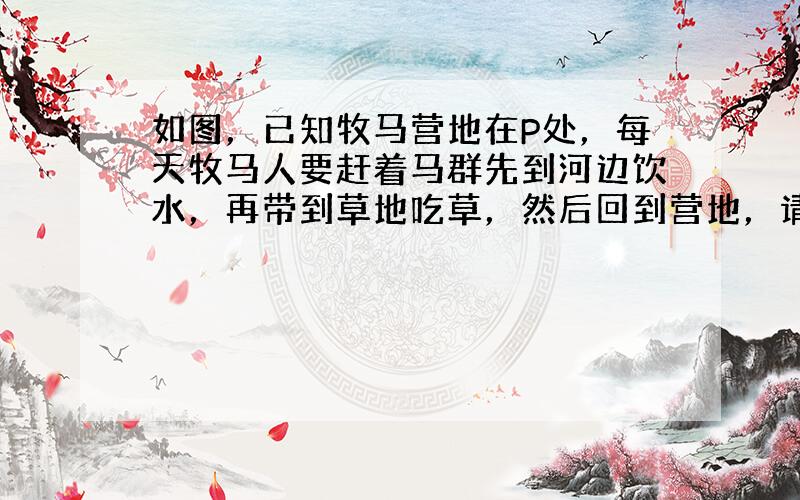 如图，已知牧马营地在P处，每天牧马人要赶着马群先到河边饮水，再带到草地吃草，然后回到营地，请你替牧马人设计出最短的放牧路